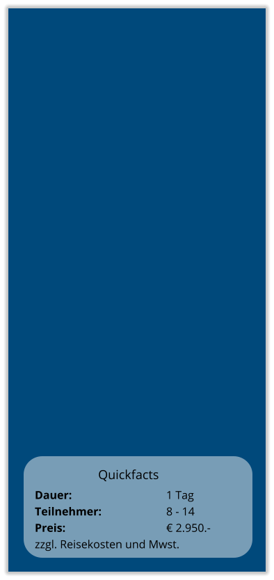 Quickfacts Dauer:		    		1 Tag Teilnehmer:	    		8 - 14 Preis:         	    		€ 2.950.-  zzgl. Reisekosten und Mwst.