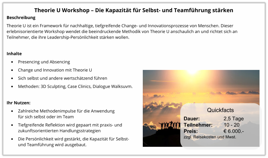 Theorie U Workshop – Die Kapazität für Selbst- und Teamführung stärken Beschreibung Theorie U ist ein Framework für nachhaltige, tiefgreifende Change- und Innovationsprozesse von Menschen. Dieser erlebnisorientierte Workshop wendet die beeindruckende Methodik von Theorie U anschaulich an und richtet sich an Teilnehmer, die ihre Leadership-Persönlichkeit stärken wollen.  Inhalte •	Presencing und Absencing •	Change und Innovation mit Theorie U •	Sich selbst und andere wertschätzend führen •	Methoden: 3D Sculpting, Case Clinics, Dialogue Walksuvm.  Ihr Nutzen: •	Zahlreiche Methodenimpulse für die Anwendungfür sich selbst oder im Team •	Tiefgreifende Reflektion wird gepaart mit praxis- und zukunftsorientierten Handlungsstrategien •	Die Persönlichkeit wird gestärkt, die Kapazität für Selbst-und Teamführung wird ausgebaut. Dauer:		    2,5 Tage Teilnehmer:	    10 - 20 Preis:         	    € 6.000.-  zzgl. Reisekosten und Mwst. Quickfacts
