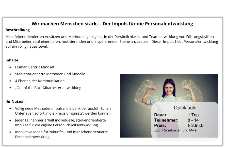 Wir machen Menschen stark. – Der Impuls für die Personalentwicklung Beschreibung Mit stärkenorientierten Ansätzen und Methoden gelingt es, in der Persönlichkeits- und Teamentwicklung von Führungskräften und Mitarbeitern auf einer tiefen, motivierenden und inspirierenden Ebene anzusetzen. Dieser Impuls hebt Personalentwicklung auf ein völlig neues Level.  Inhalte •	Human Centric Mindset •	Stärkenorientierte Methoden und Modelle •	4 Ebenen der Kommunikation •	„Out of the Box“ Mitarbeiterentwicklung  Ihr Nutzen: •	Völlig neue Methodenimpulse, die dank der ausführlichenUnterlagen sofort in die Praxis umgesetzt werden können. •	Jeder Teilnehmer erhält individuelle, stärkenorientierteImpulse für die eigene Persönlichkeitsentwicklung •	Innovative Ideen für zukunfts- und menschenorientiertePersonalentwicklung Dauer:		    1 Tag Teilnehmer:	    8 - 14 Preis:         	    € 2.950.-  zzgl. Reisekosten und Mwst. Quickfacts