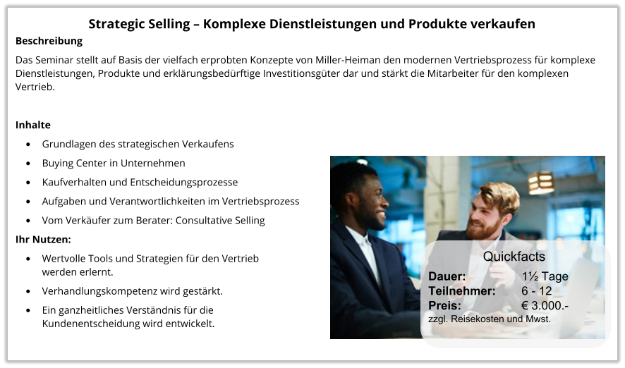 Strategic Selling – Komplexe Dienstleistungen und Produkte verkaufen Beschreibung Das Seminar stellt auf Basis der vielfach erprobten Konzepte von Miller-Heiman den modernen Vertriebsprozess für komplexe Dienstleistungen, Produkte und erklärungsbedürftige Investitionsgüter dar und stärkt die Mitarbeiter für den komplexen Vertrieb.  Inhalte •	Grundlagen des strategischen Verkaufens •	Buying Center in Unternehmen •	Kaufverhalten und Entscheidungsprozesse  •	Aufgaben und Verantwortlichkeiten im Vertriebsprozess •	Vom Verkäufer zum Berater: Consultative Selling Ihr Nutzen: •	Wertvolle Tools und Strategien für den Vertriebwerden erlernt. •	Verhandlungskompetenz wird gestärkt. •	Ein ganzheitliches Verständnis für die Kundenentscheidung wird entwickelt.  Dauer:		    1½ Tage Teilnehmer:	    6 - 12 Preis:         	    € 3.000.-  zzgl. Reisekosten und Mwst. Quickfacts