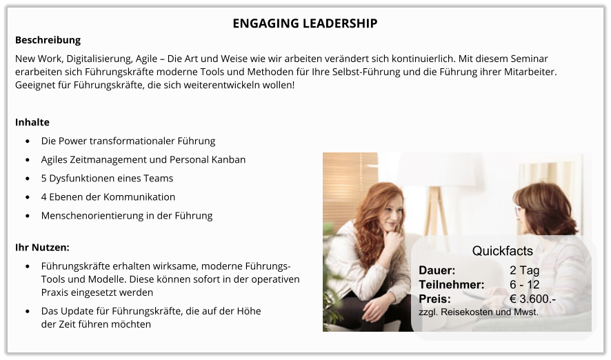 ENGAGING LEADERSHIP Beschreibung New Work, Digitalisierung, Agile – Die Art und Weise wie wir arbeiten verändert sich kontinuierlich. Mit diesem Seminar erarbeiten sich Führungskräfte moderne Tools und Methoden für Ihre Selbst-Führung und die Führung ihrer Mitarbeiter. Geeignet für Führungskräfte, die sich weiterentwickeln wollen!  Inhalte •	Die Power transformationaler Führung •	Agiles Zeitmanagement und Personal Kanban •	5 Dysfunktionen eines Teams •	4 Ebenen der Kommunikation •	Menschenorientierung in der Führung Ihr Nutzen: •	Führungskräfte erhalten wirksame, moderne Führungs-Tools und Modelle. Diese können sofort in der operativenPraxis eingesetzt werden •	Das Update für Führungskräfte, die auf der Höhe der Zeit führen möchten Dauer:		    2 Tag Teilnehmer:	    6 - 12 Preis:         	    € 3.600.-  zzgl. Reisekosten und Mwst. Quickfacts