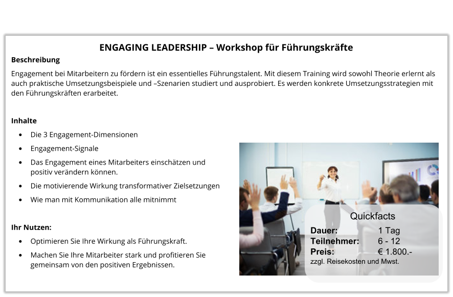 ENGAGING LEADERSHIP – Workshop für Führungskräfte Beschreibung Engagement bei Mitarbeitern zu fördern ist ein essentielles Führungstalent. Mit diesem Training wird sowohl Theorie erlernt als auch praktische Umsetzungsbeispiele und –Szenarien studiert und ausprobiert. Es werden konkrete Umsetzungsstrategien mit den Führungskräften erarbeitet.  Inhalte •	Die 3 Engagement-Dimensionen •	Engagement-Signale •	Das Engagement eines Mitarbeiters einschätzen undpositiv verändern können. •	Die motivierende Wirkung transformativer Zielsetzungen •	Wie man mit Kommunikation alle mitnimmt  Ihr Nutzen: •	Optimieren Sie Ihre Wirkung als Führungskraft. •	Machen Sie Ihre Mitarbeiter stark und profitieren Siegemeinsam von den positiven Ergebnissen. Dauer:		    1 Tag Teilnehmer:	    6 - 12 Preis:         	    € 1.800.-  zzgl. Reisekosten und Mwst. Quickfacts