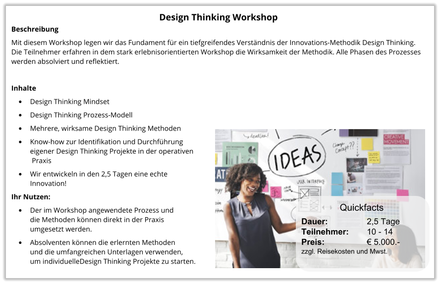 Design Thinking Workshop Beschreibung Mit diesem Workshop legen wir das Fundament für ein tiefgreifendes Verständnis der Innovations-Methodik Design Thinking. Die Teilnehmer erfahren in dem stark erlebnisorientierten Workshop die Wirksamkeit der Methodik. Alle Phasen des Prozesses werden absolviert und reflektiert.  Inhalte •	Design Thinking Mindset •	Design Thinking Prozess-Modell •	Mehrere, wirksame Design Thinking Methoden •	Know-how zur Identifikation und Durchführungeigener Design Thinking Projekte in der operativen Praxis •	Wir entwickeln in den 2,5 Tagen eine echte Innovation! Ihr Nutzen: •	Der im Workshop angewendete Prozess und die Methoden können direkt in der Praxis umgesetzt werden. •	Absolventen können die erlernten Methoden und die umfangreichen Unterlagen verwenden, um individuelleDesign Thinking Projekte zu starten.  Dauer:		    2,5 Tage Teilnehmer:	    10 - 14 Preis:         	    € 5.000.-  zzgl. Reisekosten und Mwst. Quickfacts