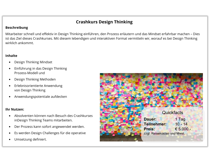 Crashkurs Design Thinking Beschreibung Mitarbeiter schnell und effektiv in Design Thinking einführen, den Prozess erläutern und das Mindset erfahrbar machen – Dies ist das Ziel dieses Crashkurses. Mit diesem lebendigen und interaktiven Format vermitteln wir, worauf es bei Design Thinking wirklich ankommt.  Inhalte •	Design Thinking Mindset •	Einführung in das Design Thinking Prozess-Modell und  •	Design Thinking Methoden •	Erlebnisorientierte Anwendung von Design Thinking •	Anwendungspotentiale aufdecken  Ihr Nutzen: •	Absolventen können nach Besuch des Crashkurses inDesign Thinking Teams mitarbeiten. •	Der Prozess kann sofort angewendet werden. •	Es werden Design Challenges für die operative •	Umsetzung definiert. Dauer:		    1 Tag Teilnehmer:	    10 - 14 Preis:         	    € 5.000.-  zzgl. Reisekosten und Mwst. Quickfacts