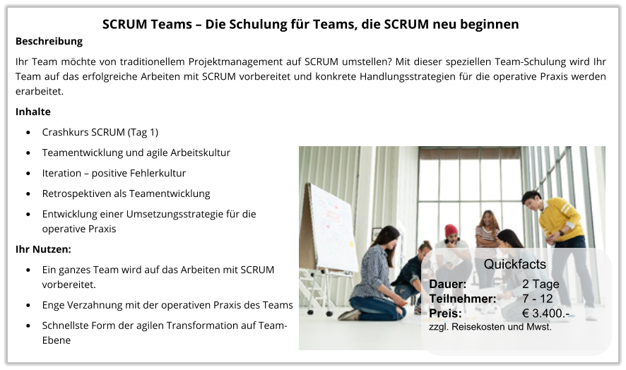 SCRUM Teams – Die Schulung für Teams, die SCRUM neu beginnen Beschreibung Ihr Team möchte von traditionellem Projektmanagement auf SCRUM umstellen? Mit dieser speziellen Team-Schulung wird Ihr Team auf das erfolgreiche Arbeiten mit SCRUM vorbereitet und konkrete Handlungsstrategien für die operative Praxis werden erarbeitet. Inhalte •	Crashkurs SCRUM (Tag 1) •	Teamentwicklung und agile Arbeitskultur •	Iteration – positive Fehlerkultur •	Retrospektiven als Teamentwicklung •	Entwicklung einer Umsetzungsstrategie für dieoperative Praxis Ihr Nutzen: •	Ein ganzes Team wird auf das Arbeiten mit SCRUM vorbereitet. •	Enge Verzahnung mit der operativen Praxis des Teams •	Schnellste Form der agilen Transformation auf Team-Ebene Dauer:		    2 Tage Teilnehmer:	    7 - 12 Preis:         	    € 3.400.-  zzgl. Reisekosten und Mwst. Quickfacts