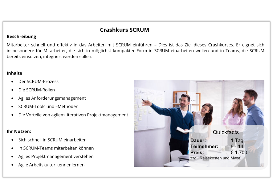 Crashkurs SCRUM Beschreibung Mitarbeiter schnell und effektiv in das Arbeiten mit SCRUM einführen – Dies ist das Ziel dieses Crashkurses. Er eignet sich insbesondere für Mitarbeiter, die sich in möglichst kompakter Form in SCRUM einarbeiten wollen und in Teams, die SCRUM bereits einsetzen, integriert werden sollen.  Inhalte •	Der SCRUM-Prozess •	Die SCRUM-Rollen •	Agiles Anforderungsmanagement •	SCRUM-Tools und –Methoden •	Die Vorteile von agilem, iterativen Projektmanagement  Ihr Nutzen: •	Sich schnell in SCRUM einarbeiten •	In SCRUM-Teams mitarbeiten können •	Agiles Projektmanagement verstehen •	Agile Arbeitskultur kennenlernen Dauer:		    1 Tag Teilnehmer:	    8 - 14 Preis:         	    € 1.700.-  zzgl. Reisekosten und Mwst. Quickfacts