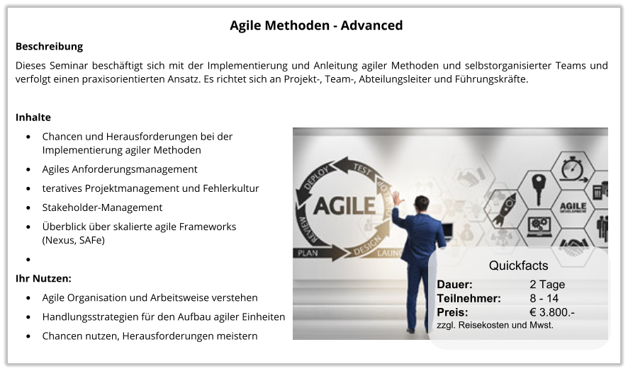 Agile Methoden - Advanced Beschreibung Dieses Seminar beschäftigt sich mit der Implementierung und Anleitung agiler Methoden und selbstorganisierter Teams und verfolgt einen praxisorientierten Ansatz. Es richtet sich an Projekt-, Team-, Abteilungsleiter und Führungskräfte.  Inhalte •	Chancen und Herausforderungen bei der Implementierung agiler Methoden •	Agiles Anforderungsmanagement •	teratives Projektmanagement und Fehlerkultur •	Stakeholder-Management •	Überblick über skalierte agile Frameworks (Nexus, SAFe) •	 Ihr Nutzen: •	Agile Organisation und Arbeitsweise verstehen •	Handlungsstrategien für den Aufbau agiler Einheiten •	Chancen nutzen, Herausforderungen meistern Quickfacts Dauer:		    2 Tage Teilnehmer:	    8 - 14 Preis:         	    € 3.800.-  zzgl. Reisekosten und Mwst.