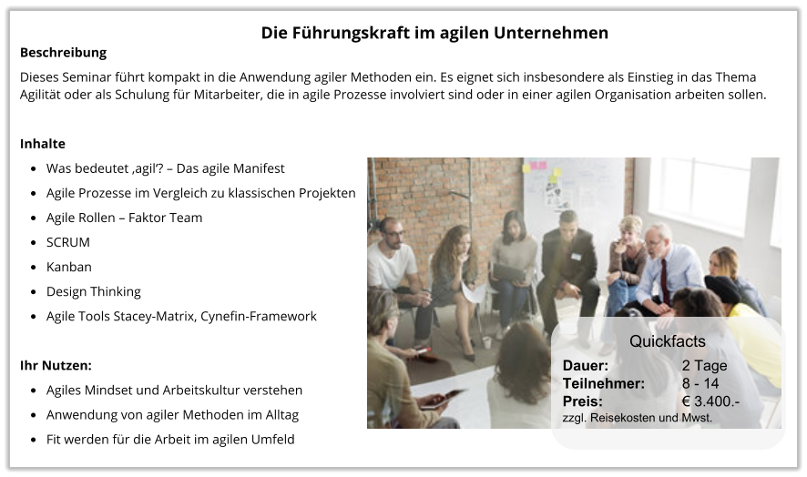 Die Führungskraft im agilen Unternehmen Beschreibung Dieses Seminar führt kompakt in die Anwendung agiler Methoden ein. Es eignet sich insbesondere als Einstieg in das Thema Agilität oder als Schulung für Mitarbeiter, die in agile Prozesse involviert sind oder in einer agilen Organisation arbeiten sollen.   Inhalte •	Was bedeutet ‚agil‘? – Das agile Manifest •	Agile Prozesse im Vergleich zu klassischen Projekten •	Agile Rollen – Faktor Team •	SCRUM •	Kanban •	Design Thinking •	Agile Tools Stacey-Matrix, Cynefin-Framework  Ihr Nutzen: •	Agiles Mindset und Arbeitskultur verstehen •	Anwendung von agiler Methoden im Alltag •	Fit werden für die Arbeit im agilen Umfeld Dauer:		    2 Tage Teilnehmer:	    8 - 14 Preis:         	    € 3.400.-  zzgl. Reisekosten und Mwst. Quickfacts