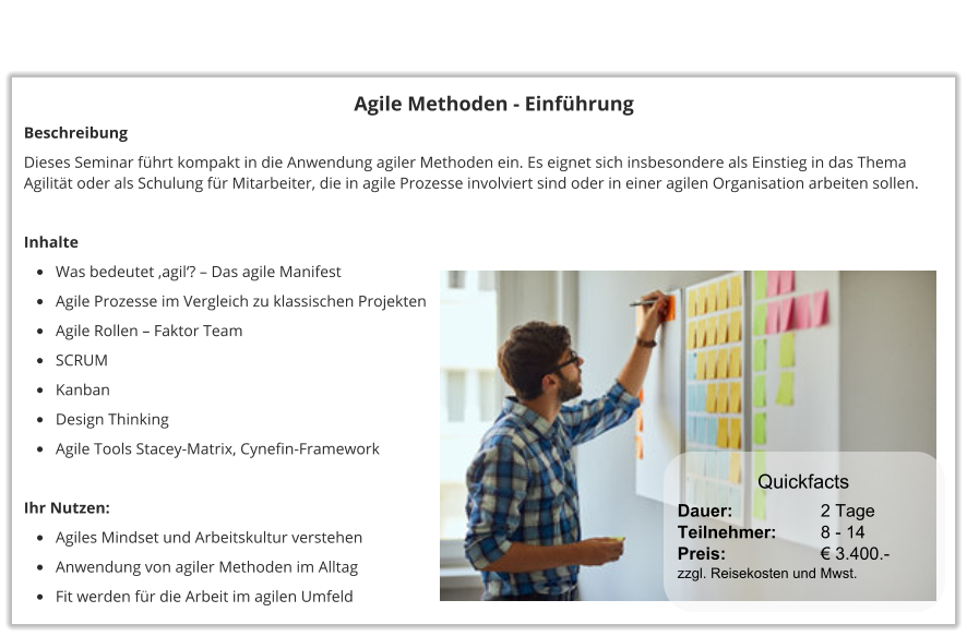 Agile Methoden - Einführung Beschreibung Dieses Seminar führt kompakt in die Anwendung agiler Methoden ein. Es eignet sich insbesondere als Einstieg in das Thema Agilität oder als Schulung für Mitarbeiter, die in agile Prozesse involviert sind oder in einer agilen Organisation arbeiten sollen.   Inhalte •	Was bedeutet ‚agil‘? – Das agile Manifest •	Agile Prozesse im Vergleich zu klassischen Projekten •	Agile Rollen – Faktor Team •	SCRUM •	Kanban •	Design Thinking •	Agile Tools Stacey-Matrix, Cynefin-Framework  Ihr Nutzen: •	Agiles Mindset und Arbeitskultur verstehen •	Anwendung von agiler Methoden im Alltag •	Fit werden für die Arbeit im agilen Umfeld Dauer:		    2 Tage Teilnehmer:	    8 - 14 Preis:         	    € 3.400.-  zzgl. Reisekosten und Mwst. Quickfacts