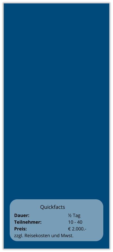 Quickfacts Dauer:		    		½ Tag Teilnehmer:	    		10 - 40 Preis:         	    		€ 2.000.-  zzgl. Reisekosten und Mwst.
